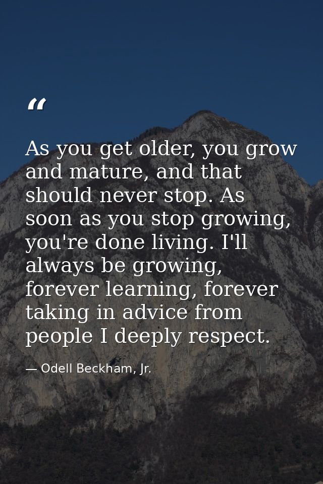As you get older, you grow and mature, and that should never stop. As soon as you stop growing, you're done living. I'll — Odell Beckham, Jr.