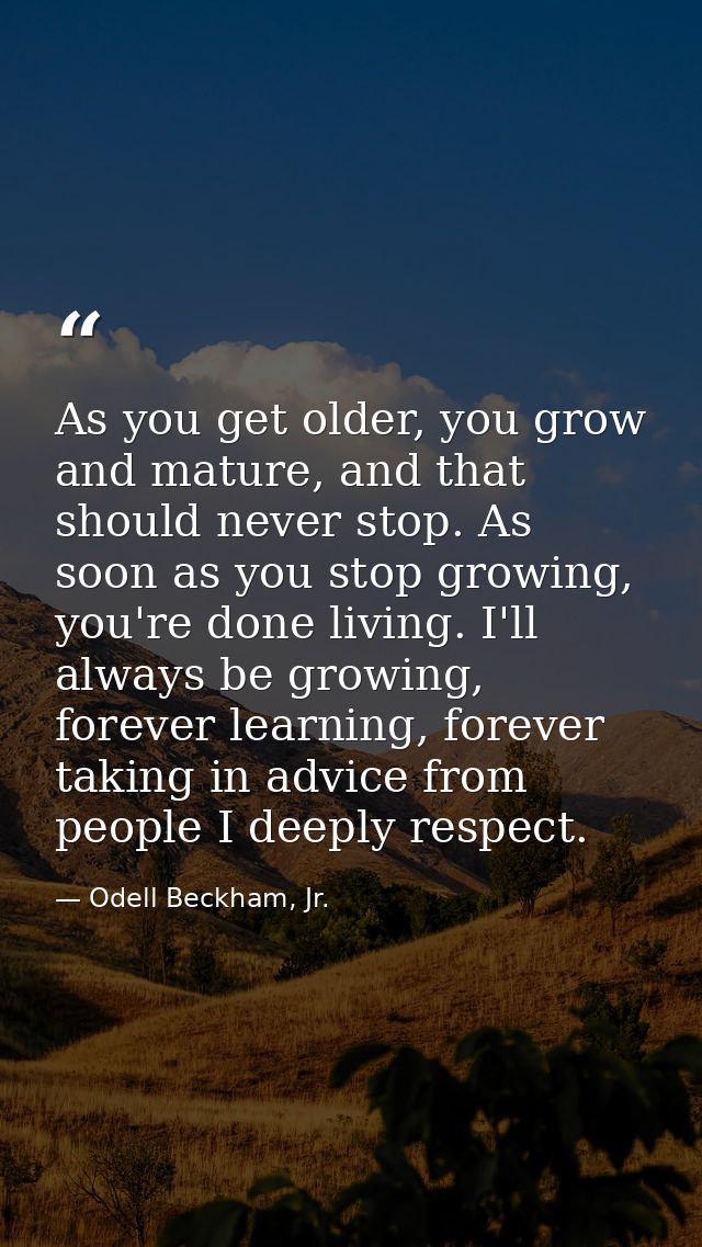 As you get older, you grow and mature, and that should never stop. As soon as you stop growing, you're done living. I'll — Odell Beckham, Jr.