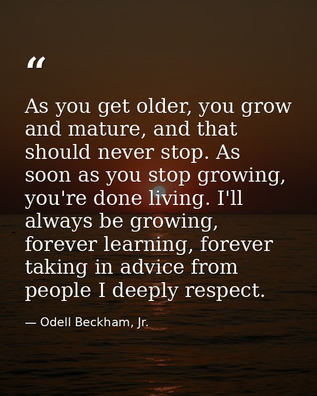 As you get older, you grow and mature, and that should never stop. As soon as you stop growing, you're done living. I'll — Odell Beckham, Jr.