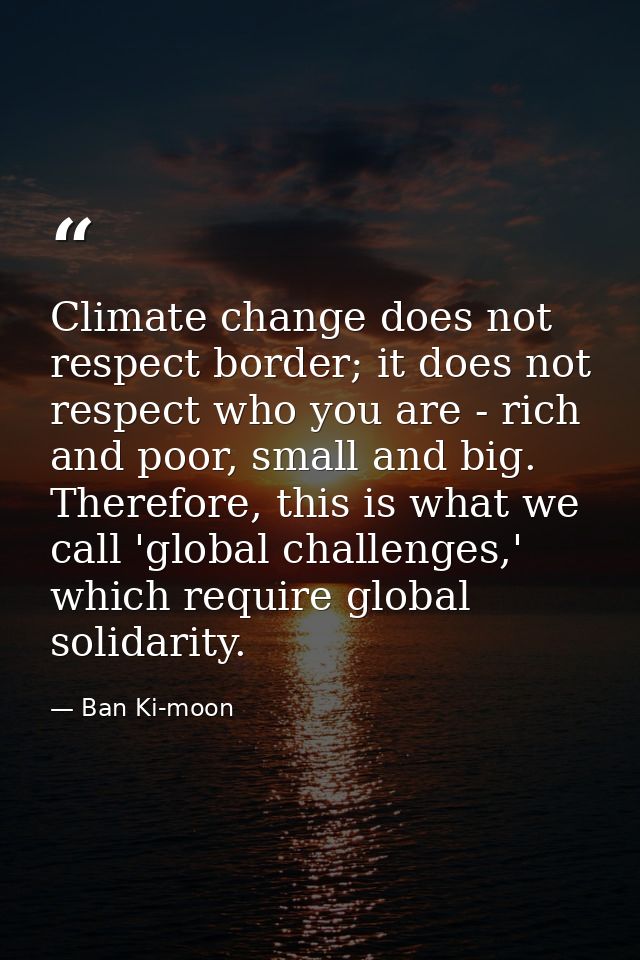 Climate change does not respect border; it does not respect who you are - rich and poor, small and big. Therefore, this  — Ban Ki-moon