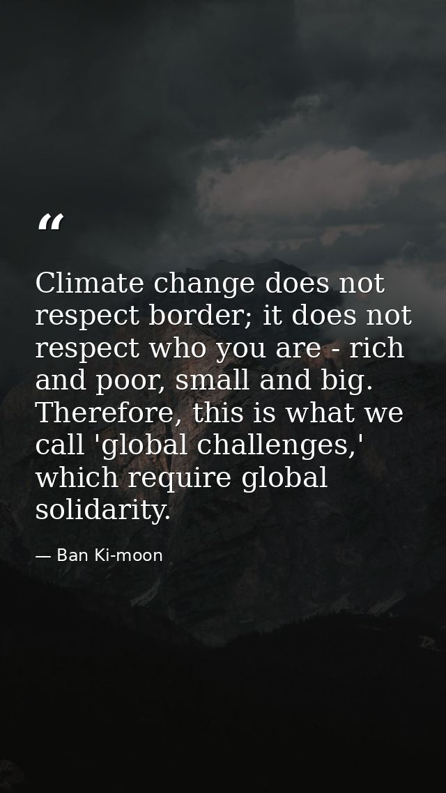 Climate change does not respect border; it does not respect who you are - rich and poor, small and big. Therefore, this  — Ban Ki-moon