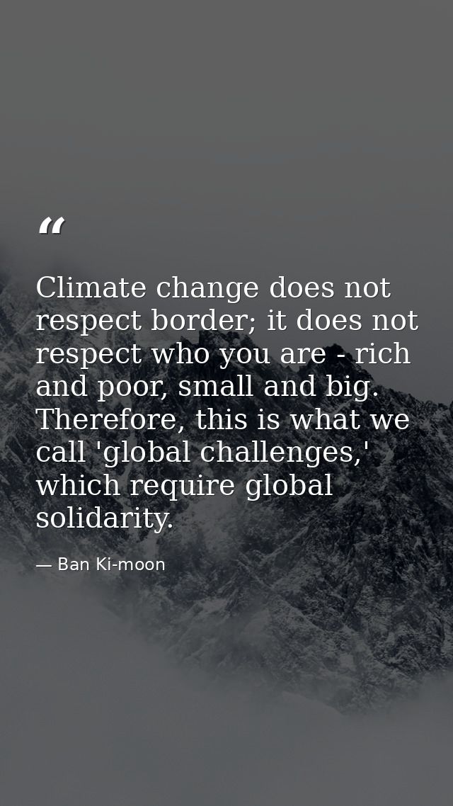 Climate change does not respect border; it does not respect who you are - rich and poor, small and big. Therefore, this  — Ban Ki-moon