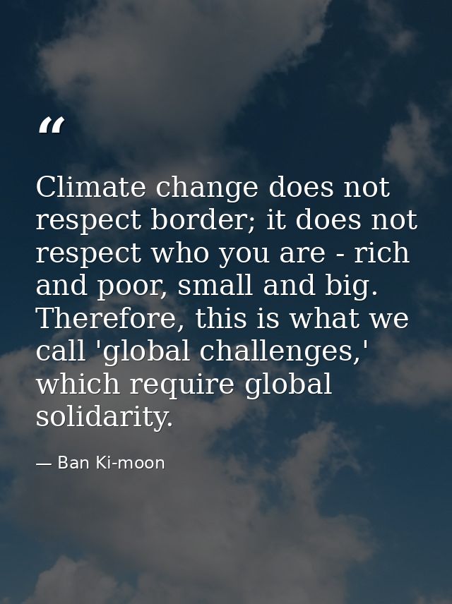 Climate change does not respect border; it does not respect who you are - rich and poor, small and big. Therefore, this  — Ban Ki-moon