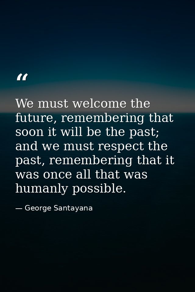 We must welcome the future, remembering that soon it will be the past; and we must respect the past, remembering that it — George Santayana