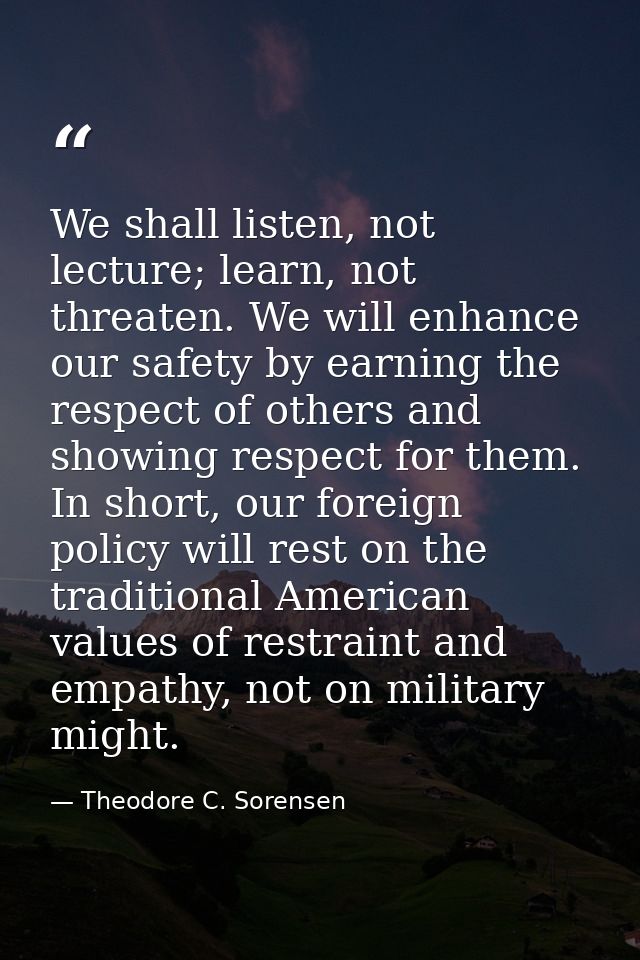 We shall listen, not lecture; learn, not threaten. We will enhance our safety by earning the respect of others and showi — Theodore C. Sorensen