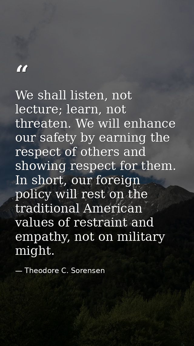 We shall listen, not lecture; learn, not threaten. We will enhance our safety by earning the respect of others and showi — Theodore C. Sorensen