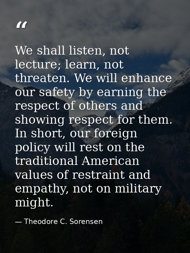 We shall listen, not lecture; learn, not threaten. We will enhance our safety by earning the respect of others and showi — Theodore C. Sorensen