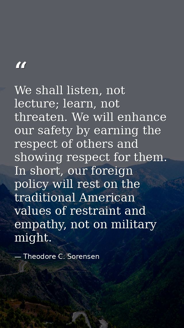 We shall listen, not lecture; learn, not threaten. We will enhance our safety by earning the respect of others and showi — Theodore C. Sorensen