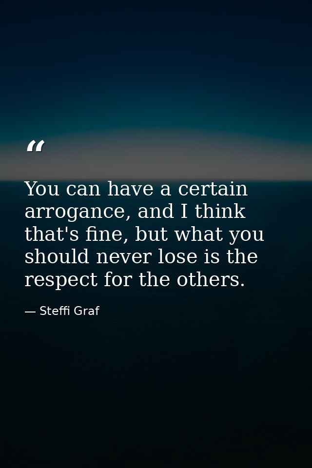You can have a certain arrogance, and I think that's fine, but what you should never lose is the respect for the others. — Steffi Graf