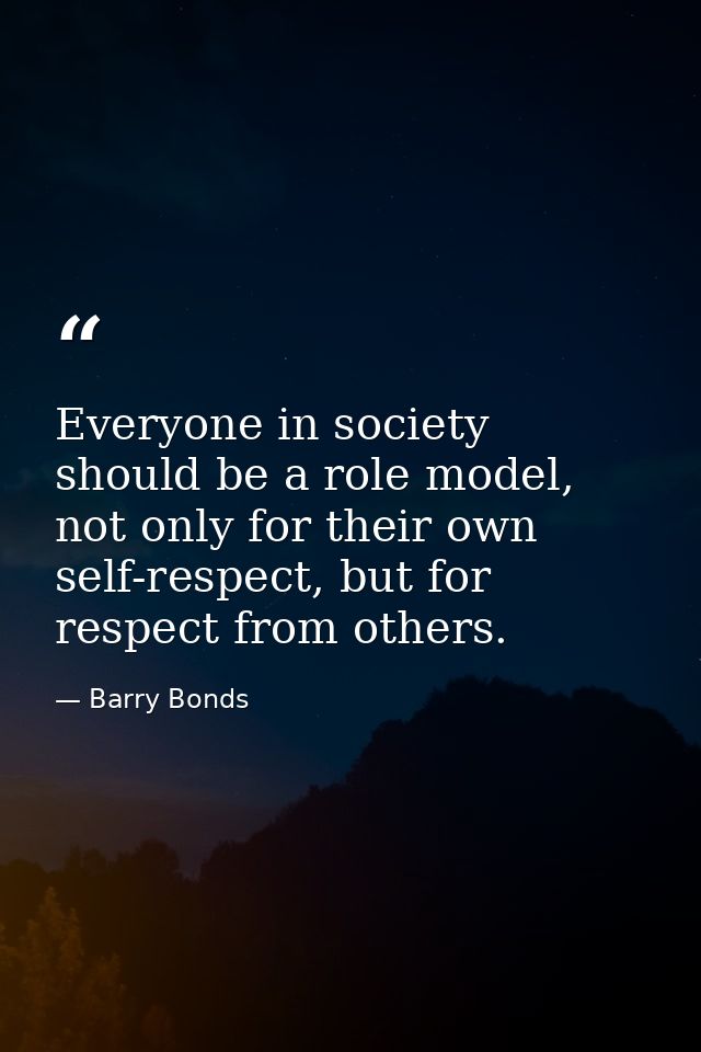 Everyone in society should be a role model, not only for their own self-respect, but for respect from others. — Barry Bonds