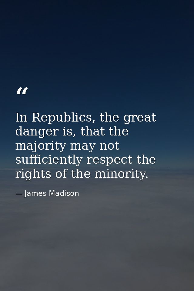 In Republics, the great danger is, that the majority may not sufficiently respect the rights of the minority. — James Madison