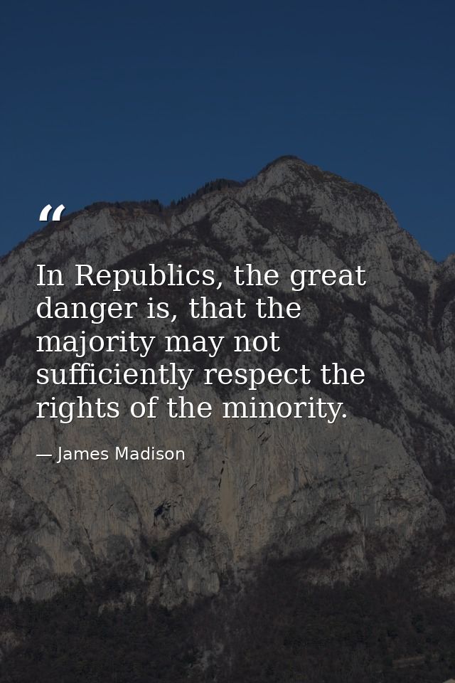 In Republics, the great danger is, that the majority may not sufficiently respect the rights of the minority. — James Madison