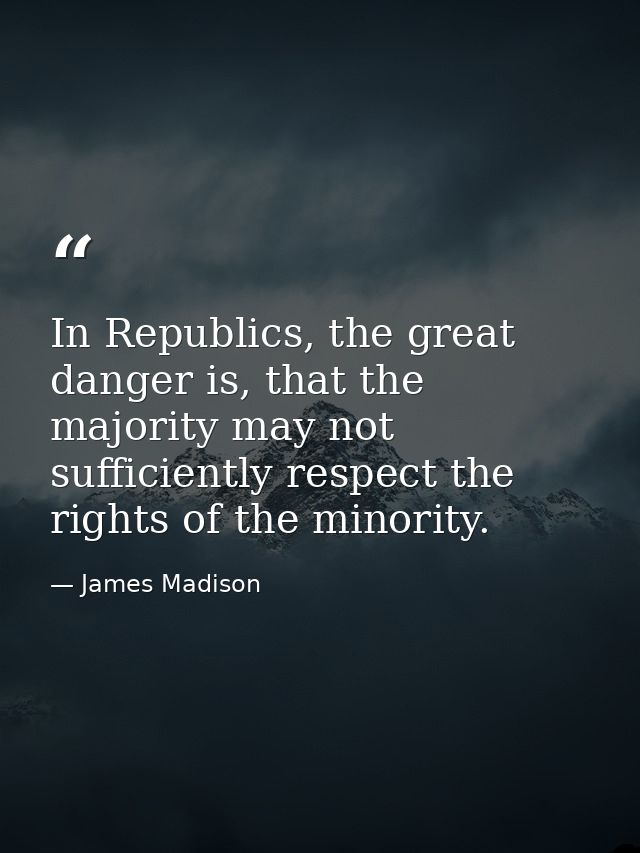 In Republics, the great danger is, that the majority may not sufficiently respect the rights of the minority. — James Madison