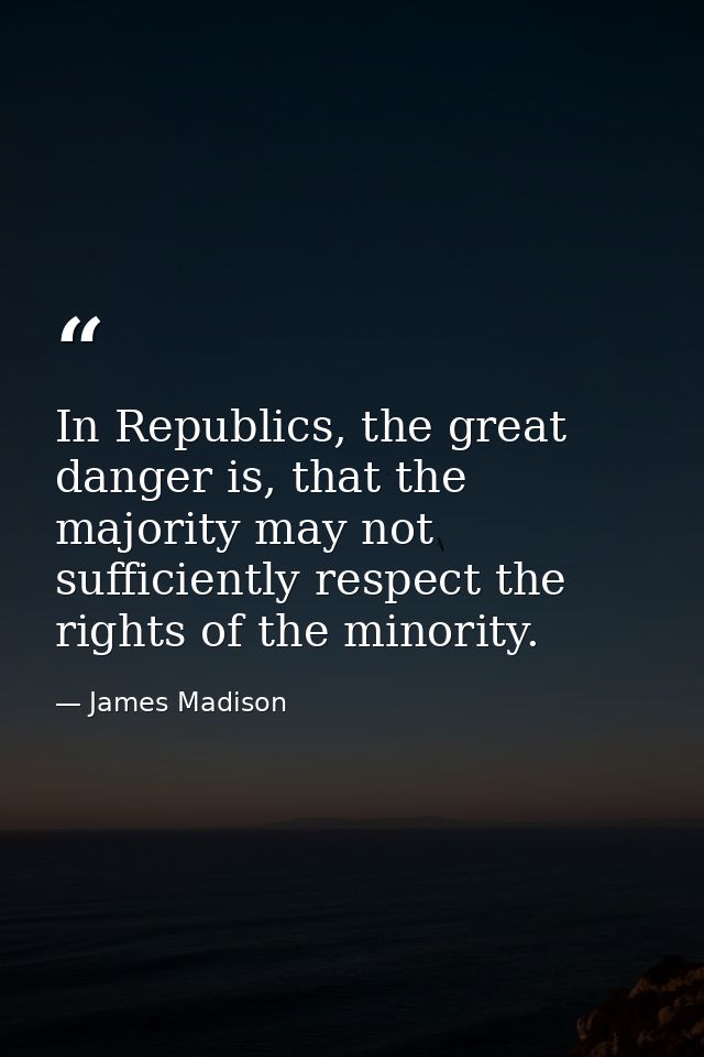 In Republics, the great danger is, that the majority may not sufficiently respect the rights of the minority. — James Madison