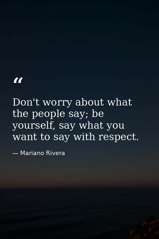 Don't worry about what the people say; be yourself, say what you want to say with respect. — Mariano Rivera