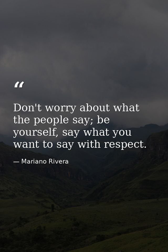 Don't worry about what the people say; be yourself, say what you want to say with respect. — Mariano Rivera