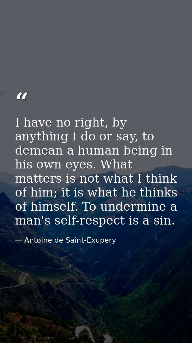 I have no right, by anything I do or say, to demean a human being in his own eyes. What matters is not what I think of h — Antoine de Saint-Exupery