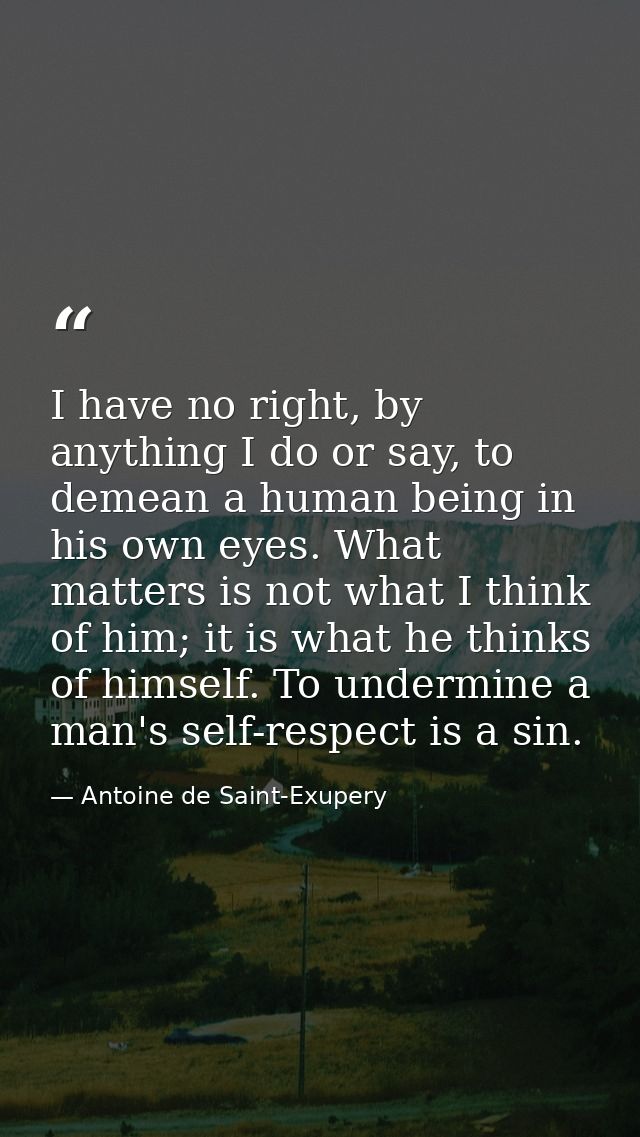 I have no right, by anything I do or say, to demean a human being in his own eyes. What matters is not what I think of h — Antoine de Saint-Exupery
