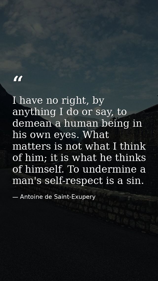I have no right, by anything I do or say, to demean a human being in his own eyes. What matters is not what I think of h — Antoine de Saint-Exupery