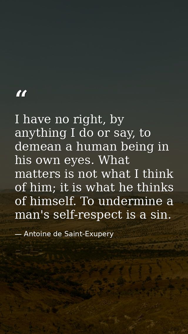 I have no right, by anything I do or say, to demean a human being in his own eyes. What matters is not what I think of h — Antoine de Saint-Exupery