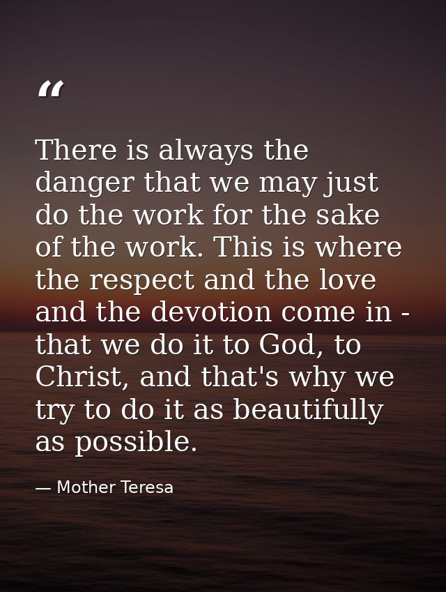 There is always the danger that we may just do the work for the sake of the work. This is where the respect and the love — Mother Teresa