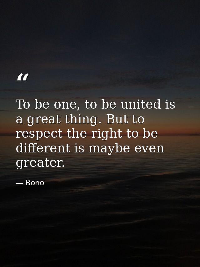 To be one, to be united is a great thing. But to respect the right to be different is maybe even greater. — Bono