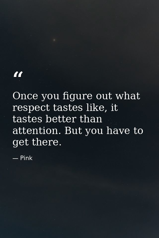 Once you figure out what respect tastes like, it tastes better than attention. But you have to get there. — Pink