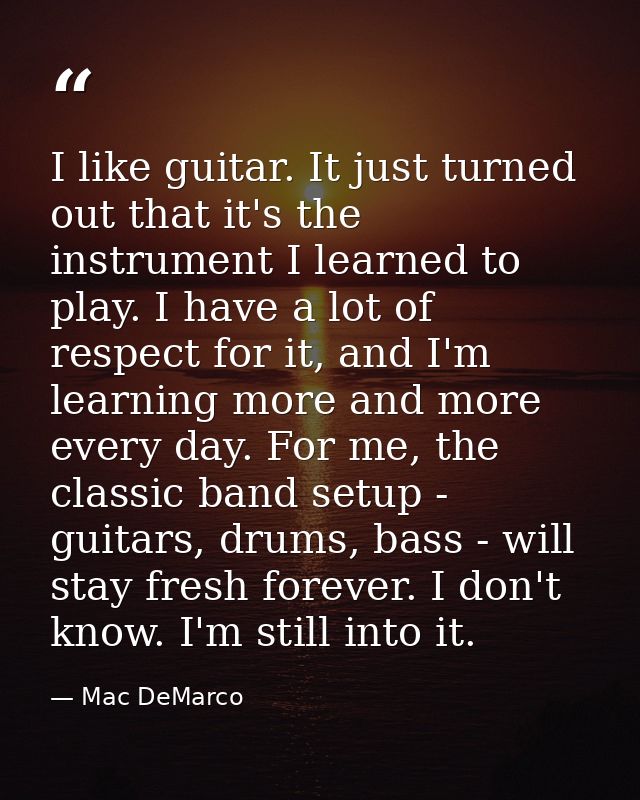 I like guitar. It just turned out that it's the instrument I learned to play. I have a lot of respect for it, and I'm le — Mac DeMarco