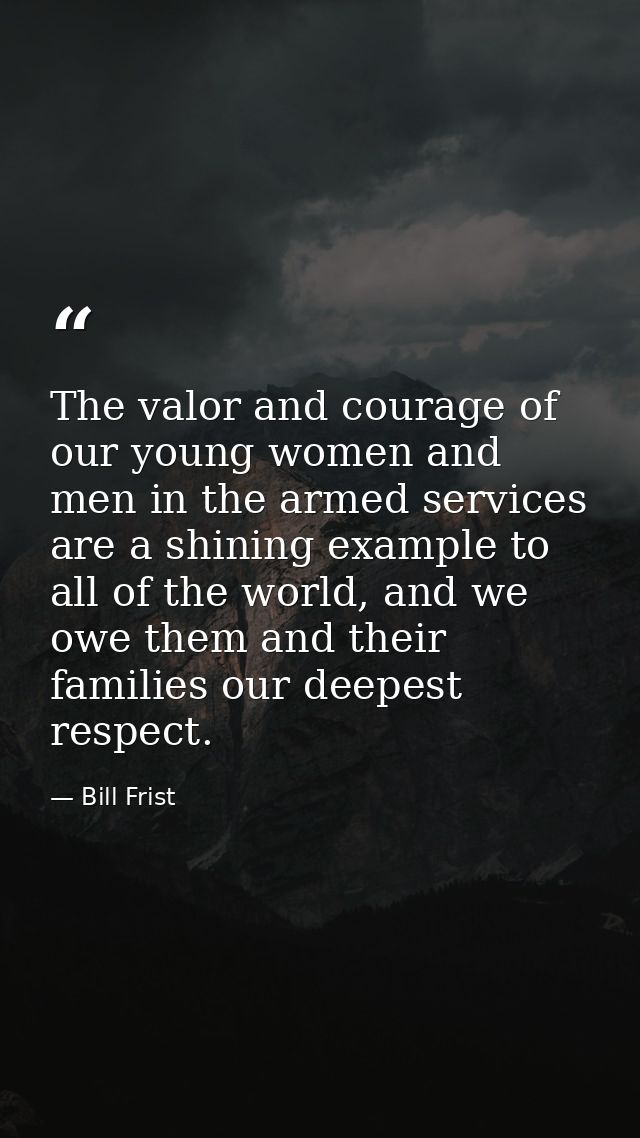 The valor and courage of our young women and men in the armed services are a shining example to all of the world, and we — Bill Frist