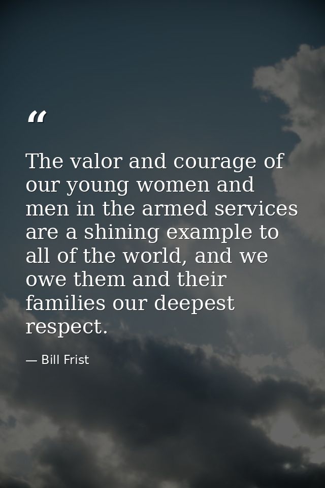 The valor and courage of our young women and men in the armed services are a shining example to all of the world, and we — Bill Frist