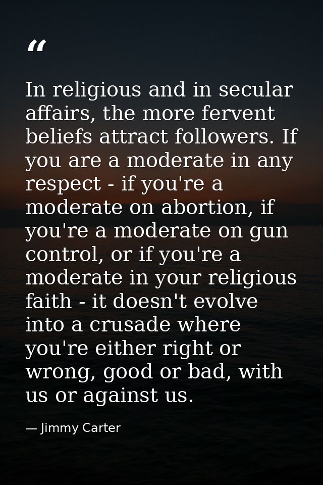 In religious and in secular affairs, the more fervent beliefs attract followers. If you are a moderate in any respect -  — Jimmy Carter