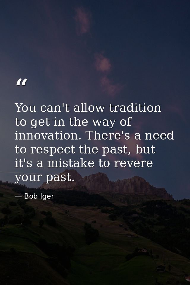 You can't allow tradition to get in the way of innovation. There's a need to respect the past, but it's a mistake to rev — Bob Iger