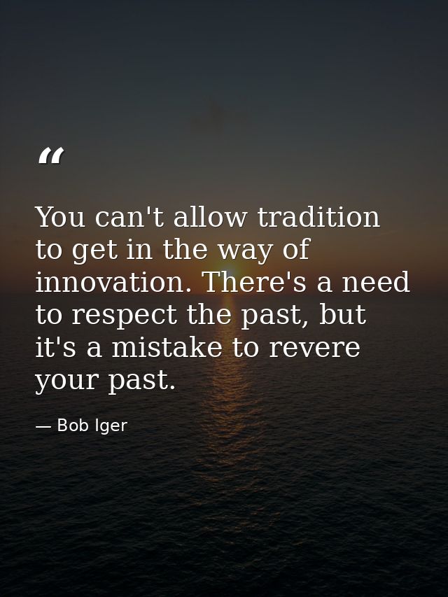 You can't allow tradition to get in the way of innovation. There's a need to respect the past, but it's a mistake to rev — Bob Iger