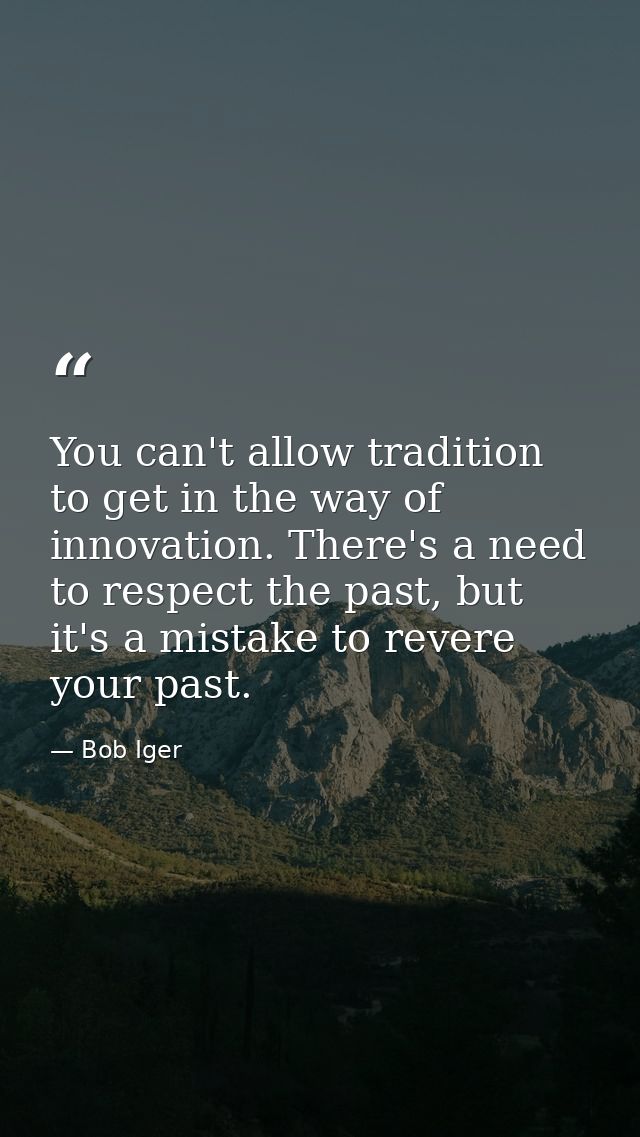 You can't allow tradition to get in the way of innovation. There's a need to respect the past, but it's a mistake to rev — Bob Iger