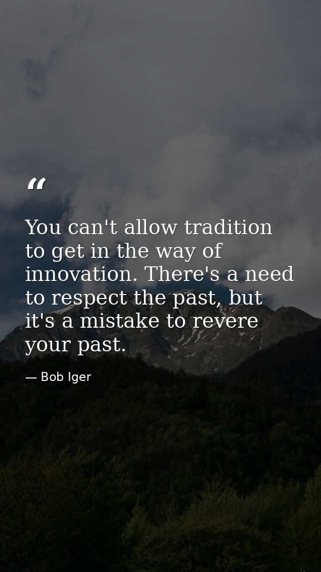 You can't allow tradition to get in the way of innovation. There's a need to respect the past, but it's a mistake to rev — Bob Iger
