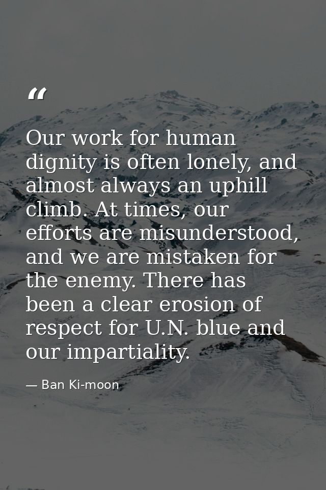 Our work for human dignity is often lonely, and almost always an uphill climb. At times, our efforts are misunderstood,  — Ban Ki-moon