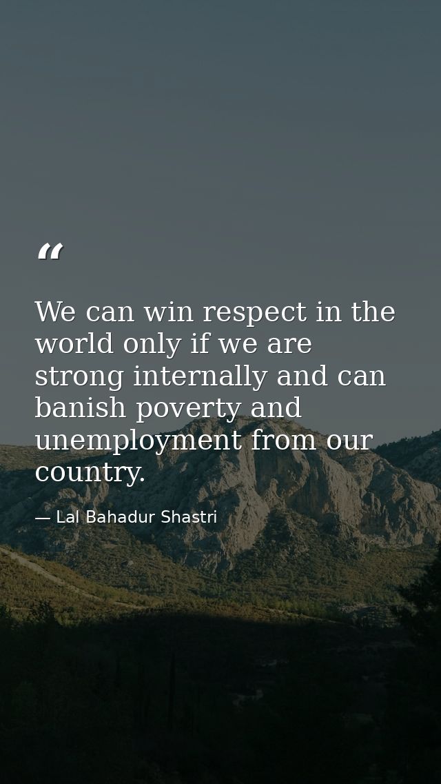 We can win respect in the world only if we are strong internally and can banish poverty and unemployment from our countr — Lal Bahadur Shastri