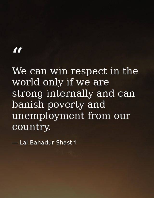 We can win respect in the world only if we are strong internally and can banish poverty and unemployment from our countr — Lal Bahadur Shastri