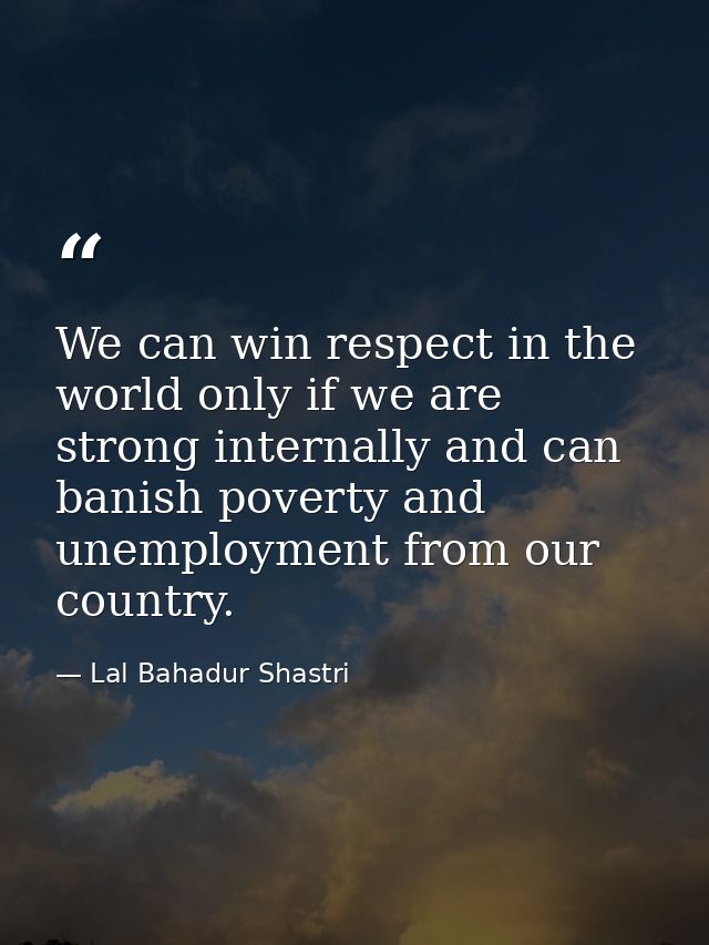 We can win respect in the world only if we are strong internally and can banish poverty and unemployment from our countr — Lal Bahadur Shastri