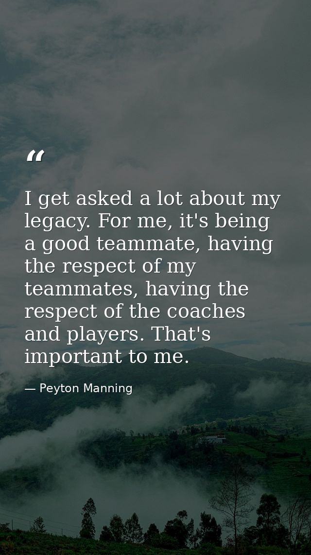 I get asked a lot about my legacy. For me, it's being a good teammate, having the respect of my teammates, having the re — Peyton Manning