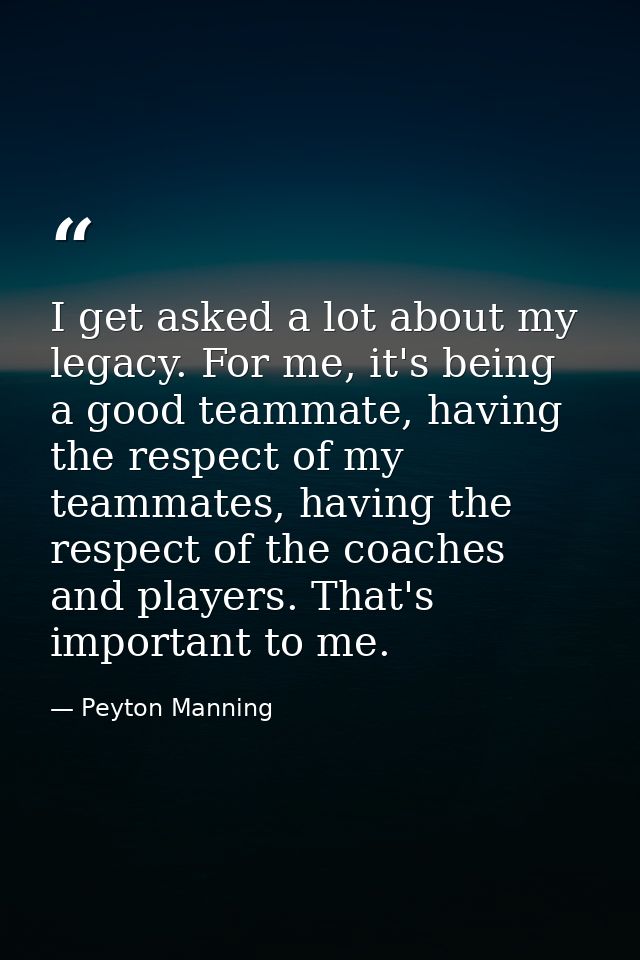 I get asked a lot about my legacy. For me, it's being a good teammate, having the respect of my teammates, having the re — Peyton Manning