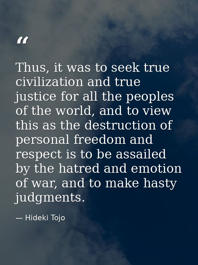 Thus, it was to seek true civilization and true justice for all the peoples of the world, and to view this as the destru — Hideki Tojo
