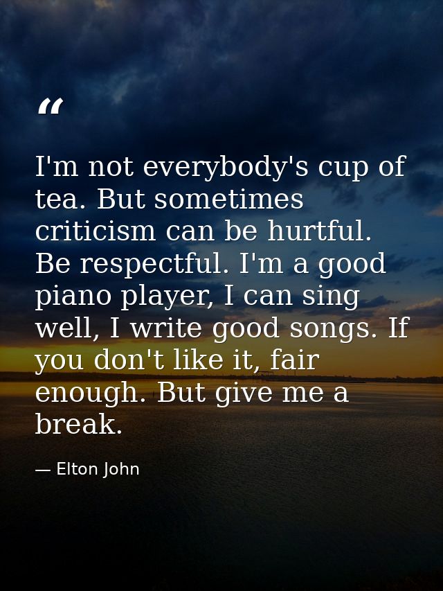 I'm not everybody's cup of tea. But sometimes criticism can be hurtful. Be respectful. I'm a good piano player, I can si — Elton John