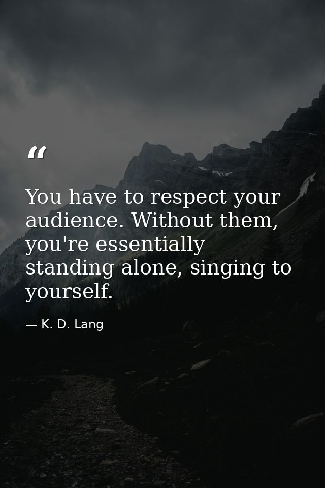 You have to respect your audience. Without them, you're essentially standing alone, singing to yourself. — K. D. Lang