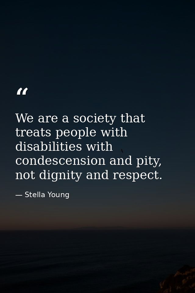 We are a society that treats people with disabilities with condescension and pity, not dignity and respect. — Stella Young
