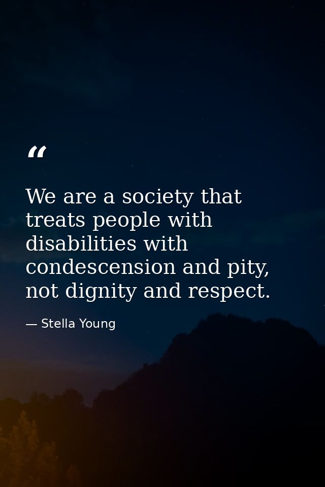 We are a society that treats people with disabilities with condescension and pity, not dignity and respect. — Stella Young