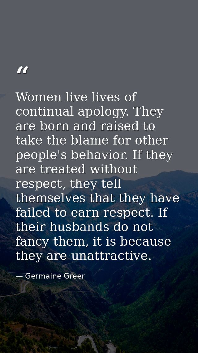 Women live lives of continual apology. They are born and raised to take the blame for other people's behavior. If they a — Germaine Greer