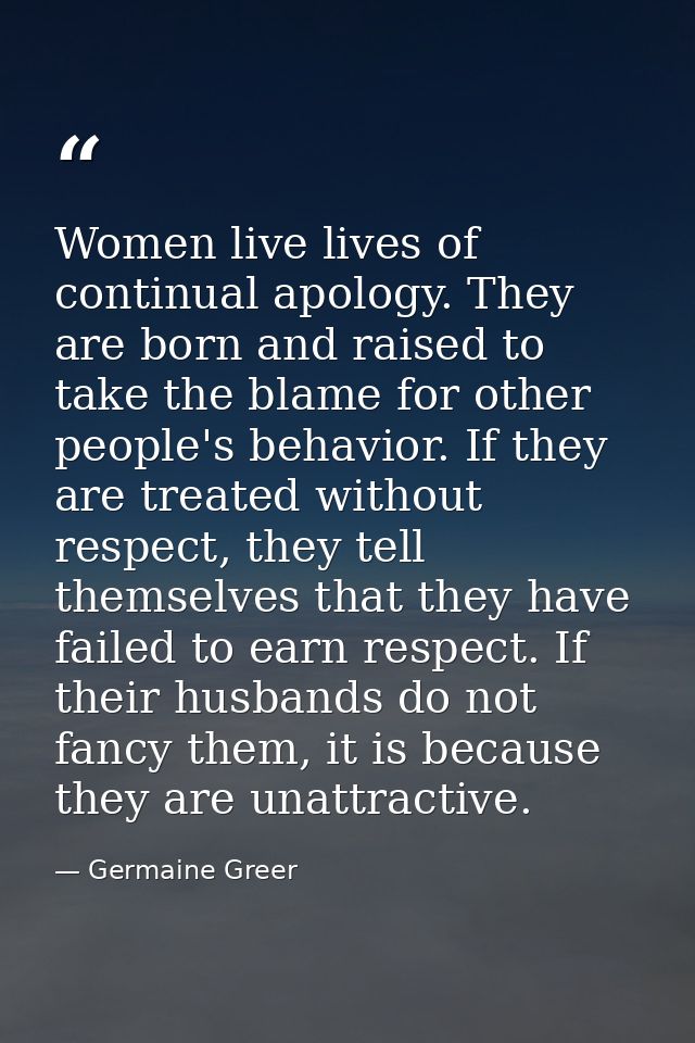 Women live lives of continual apology. They are born and raised to take the blame for other people's behavior. If they a — Germaine Greer