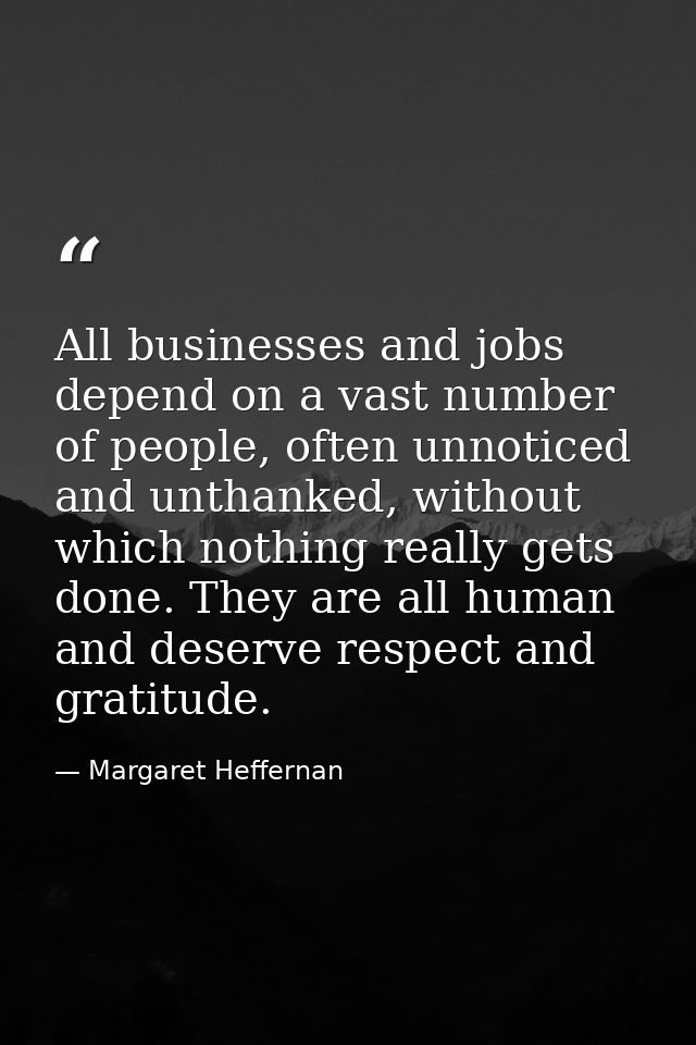 All businesses and jobs depend on a vast number of people, often unnoticed and unthanked, without which nothing really g — Margaret Heffernan