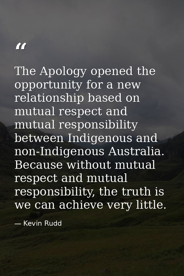 The Apology opened the opportunity for a new relationship based on mutual respect and mutual responsibility between Indi — Kevin Rudd